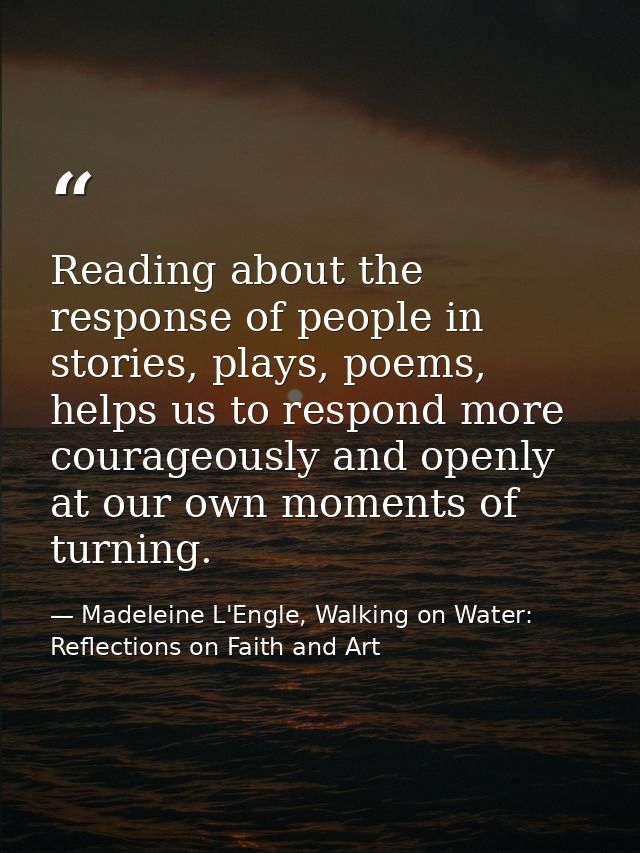 Reading about the response of people in stories, plays, poems, helps us to respond more courageously and openly at our o — Madeleine L'Engle, Walking on Water: Reflections on Faith and Art