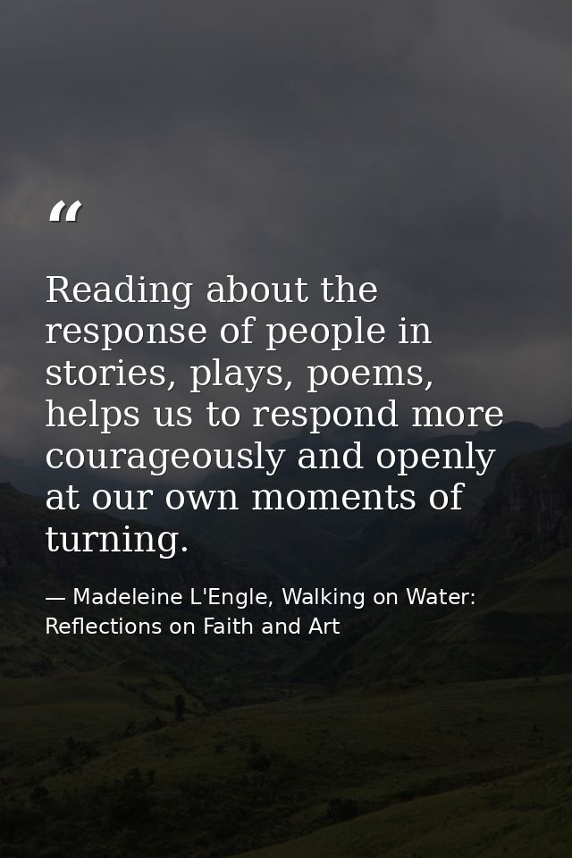 Reading about the response of people in stories, plays, poems, helps us to respond more courageously and openly at our o — Madeleine L'Engle, Walking on Water: Reflections on Faith and Art