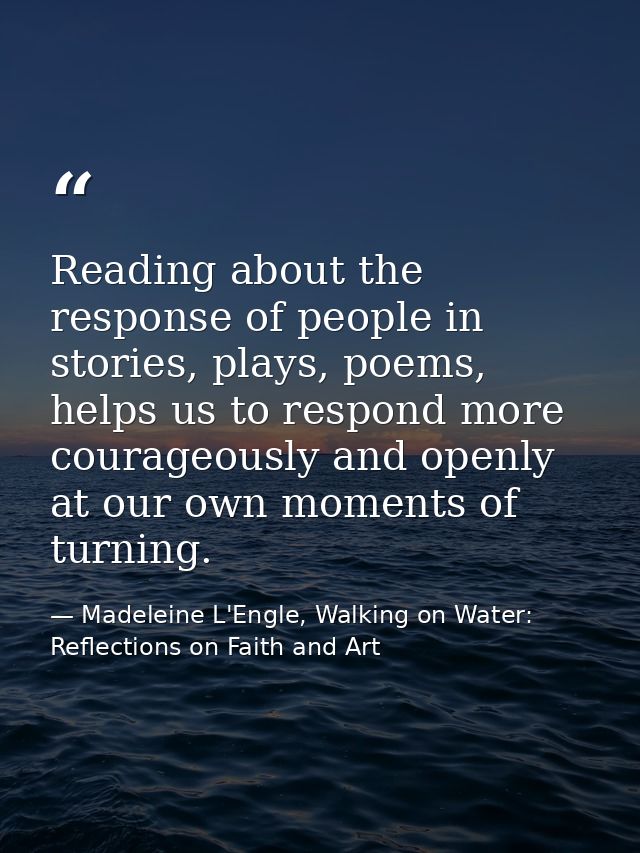 Reading about the response of people in stories, plays, poems, helps us to respond more courageously and openly at our o — Madeleine L'Engle, Walking on Water: Reflections on Faith and Art