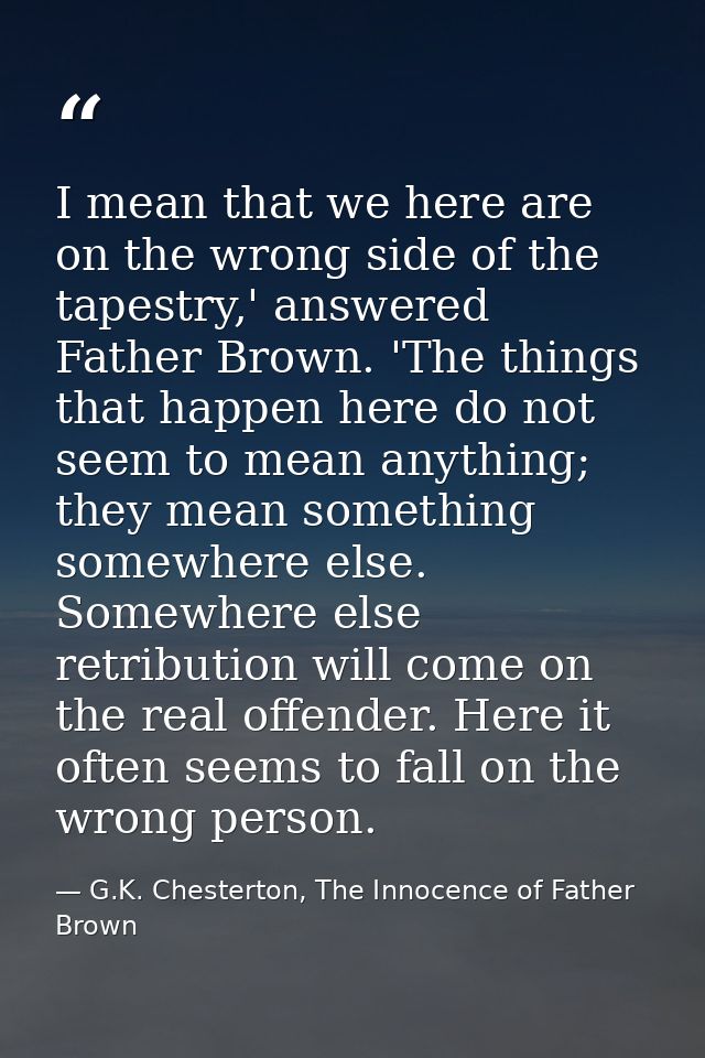 I mean that we here are on the wrong side of the tapestry,' answered Father Brown. 'The things that happen here do not s — G.K. Chesterton, The Innocence of Father Brown