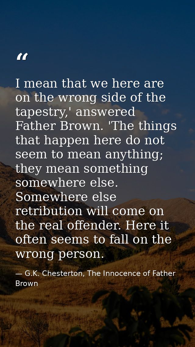 I mean that we here are on the wrong side of the tapestry,' answered Father Brown. 'The things that happen here do not s — G.K. Chesterton, The Innocence of Father Brown