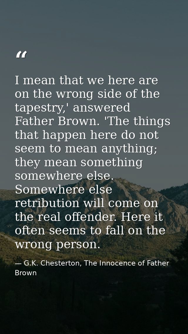 I mean that we here are on the wrong side of the tapestry,' answered Father Brown. 'The things that happen here do not s — G.K. Chesterton, The Innocence of Father Brown