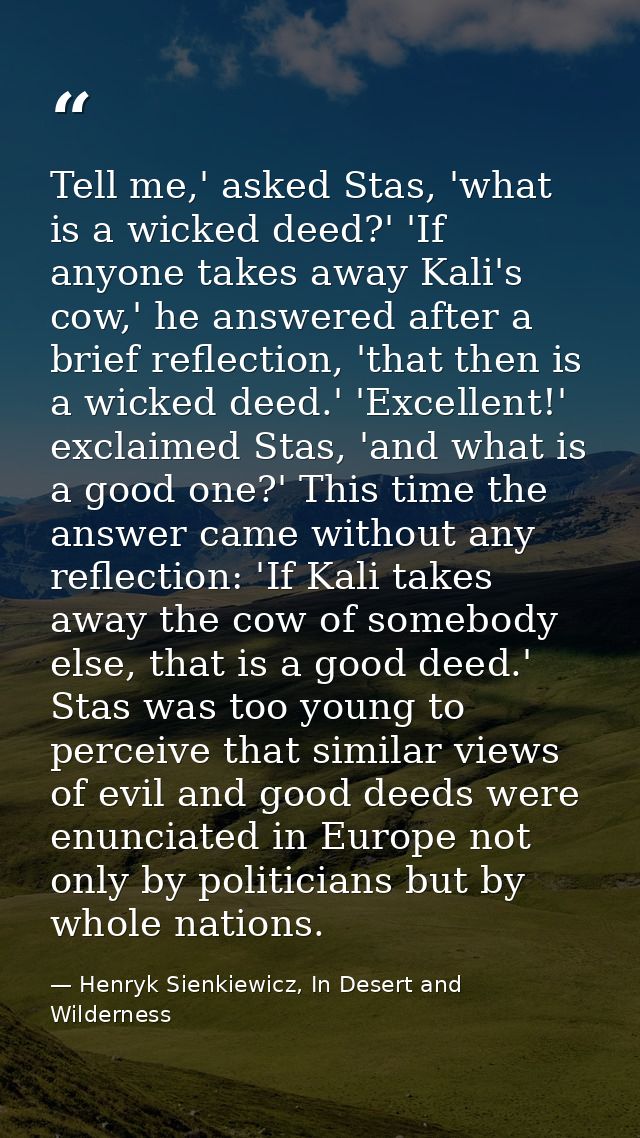 Tell me,' asked Stas, 'what is a wicked deed?' 'If anyone takes away Kali's cow,' he answered after a brief reflection,  — Henryk Sienkiewicz, In Desert and Wilderness