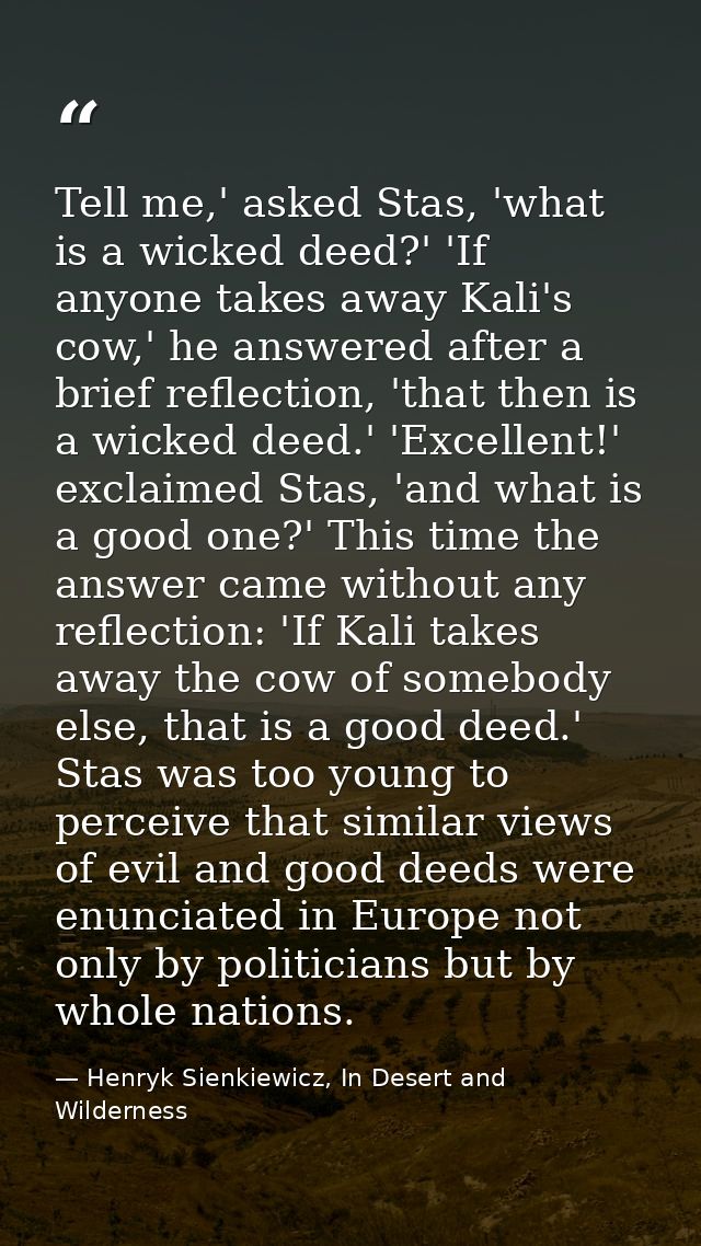 Tell me,' asked Stas, 'what is a wicked deed?' 'If anyone takes away Kali's cow,' he answered after a brief reflection,  — Henryk Sienkiewicz, In Desert and Wilderness