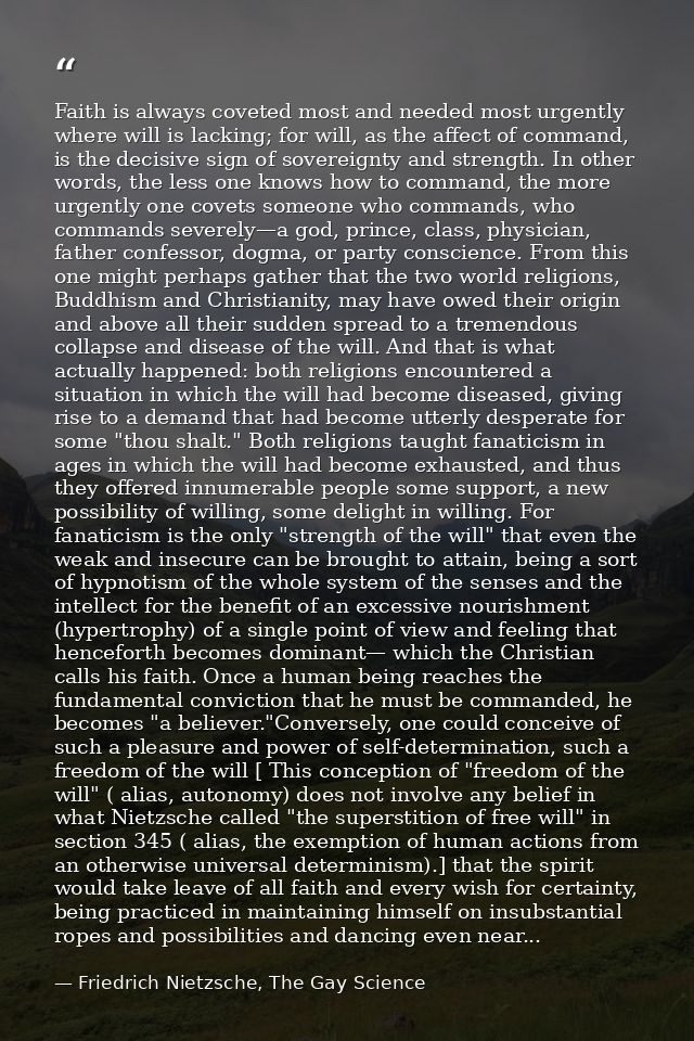 Faith is always coveted most and needed most urgently where will is lacking; for will, as the affect of command, is the  — Friedrich Nietzsche, The Gay Science