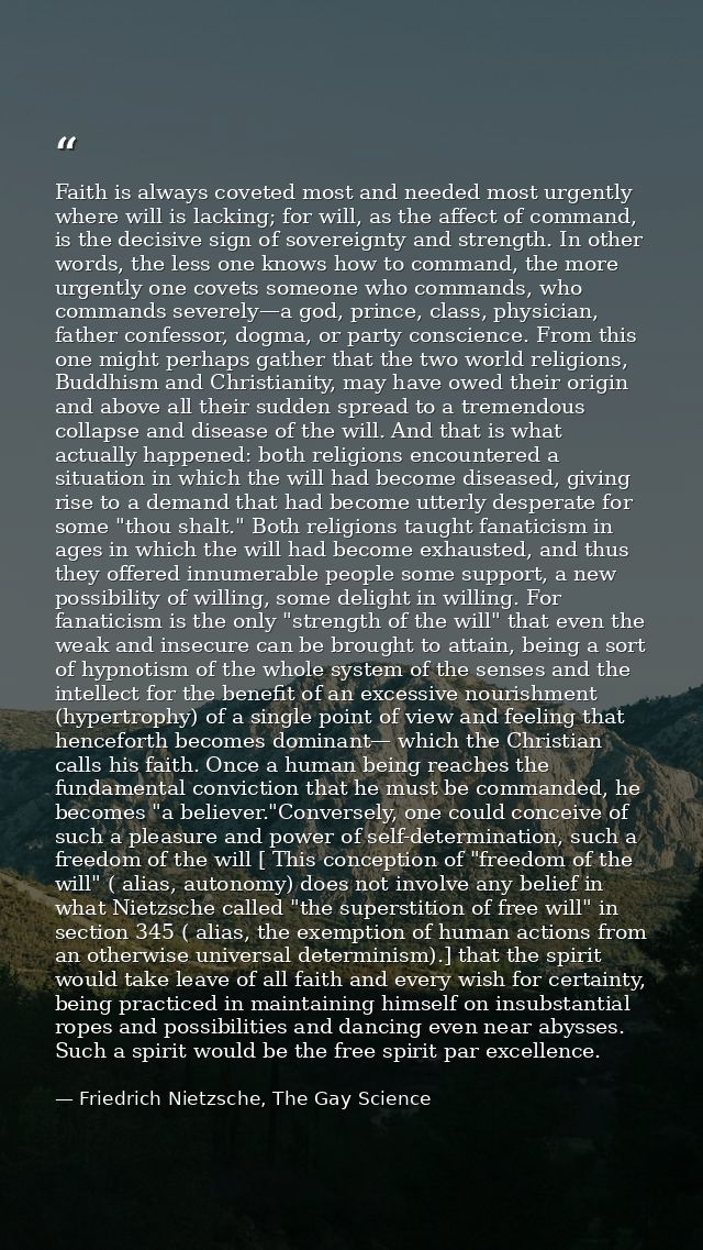Faith is always coveted most and needed most urgently where will is lacking; for will, as the affect of command, is the  — Friedrich Nietzsche, The Gay Science