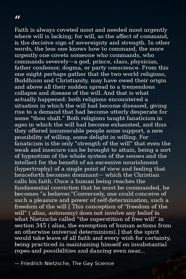 Faith is always coveted most and needed most urgently where will is lacking; for will, as the affect of command, is the  — Friedrich Nietzsche, The Gay Science