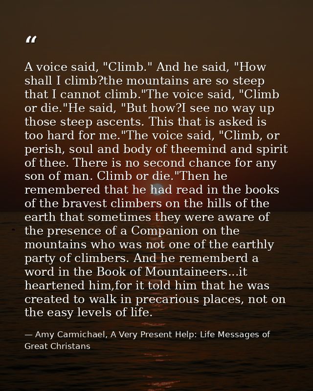 A voice said, "Climb." And he said, "How shall I climb?the mountains are so steep that I cannot climb."The voice said, " — Amy Carmichael, A Very Present Help: Life Messages of Great Christans