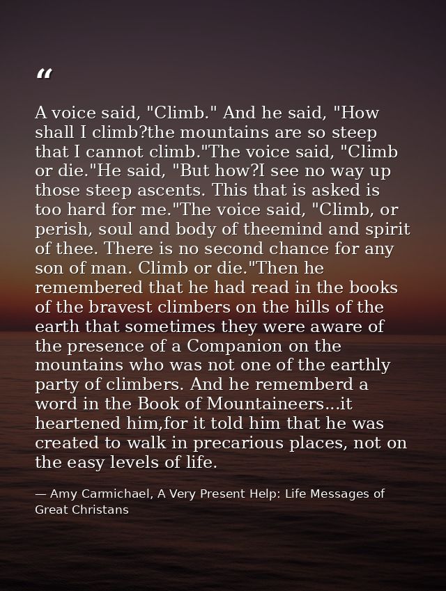 A voice said, "Climb." And he said, "How shall I climb?the mountains are so steep that I cannot climb."The voice said, " — Amy Carmichael, A Very Present Help: Life Messages of Great Christans
