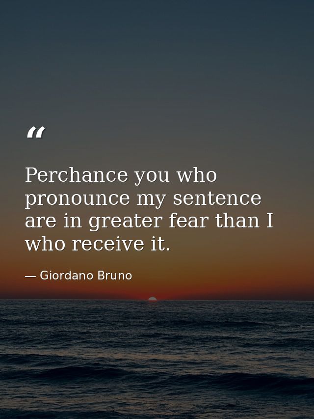 Perchance you who pronounce my sentence are in greater fear than I who receive it. — Giordano Bruno