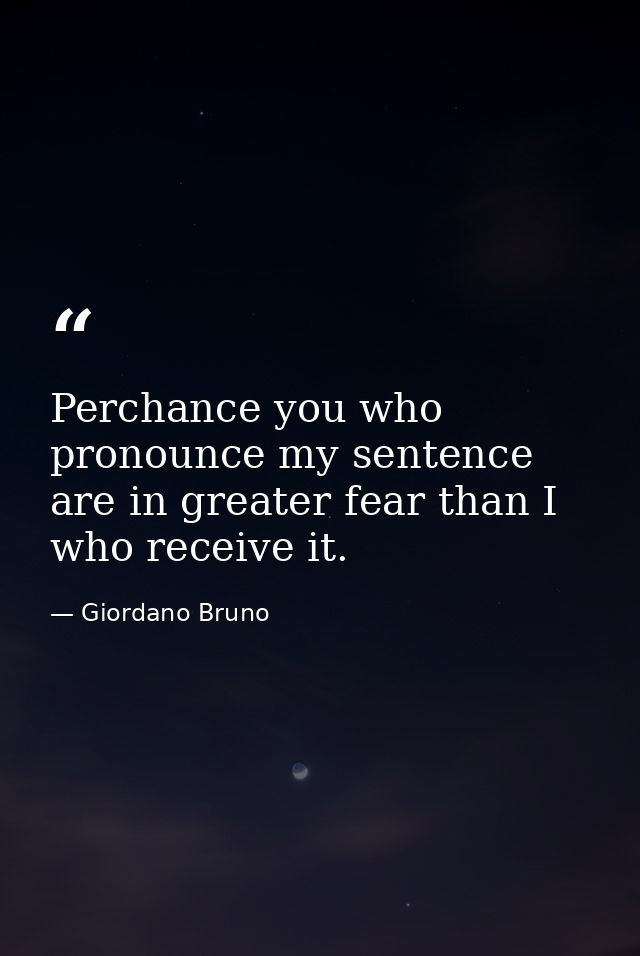Perchance you who pronounce my sentence are in greater fear than I who receive it. — Giordano Bruno