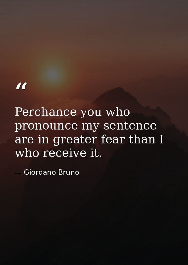 Perchance you who pronounce my sentence are in greater fear than I who receive it. — Giordano Bruno