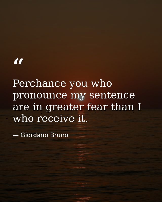 Perchance you who pronounce my sentence are in greater fear than I who receive it. — Giordano Bruno