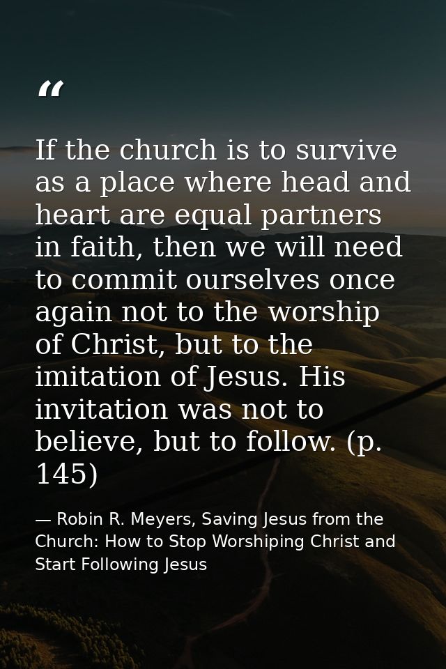If the church is to survive as a place where head and heart are equal partners in faith, then we will need to commit our — Robin R. Meyers, Saving Jesus from the Church: How to Stop Worshiping Christ and Start Following Jesus