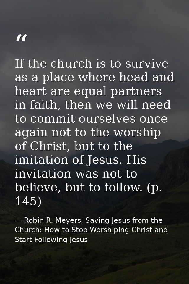 If the church is to survive as a place where head and heart are equal partners in faith, then we will need to commit our — Robin R. Meyers, Saving Jesus from the Church: How to Stop Worshiping Christ and Start Following Jesus
