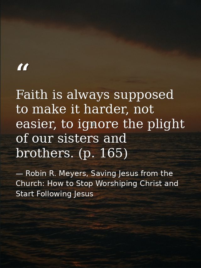 Faith is always supposed to make it harder, not easier, to ignore the plight of our sisters and brothers. (p. 165) — Robin R. Meyers, Saving Jesus from the Church: How to Stop Worshiping Christ and Start Following Jesus