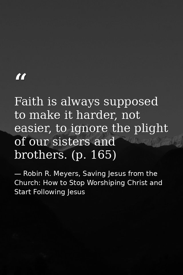 Faith is always supposed to make it harder, not easier, to ignore the plight of our sisters and brothers. (p. 165) — Robin R. Meyers, Saving Jesus from the Church: How to Stop Worshiping Christ and Start Following Jesus
