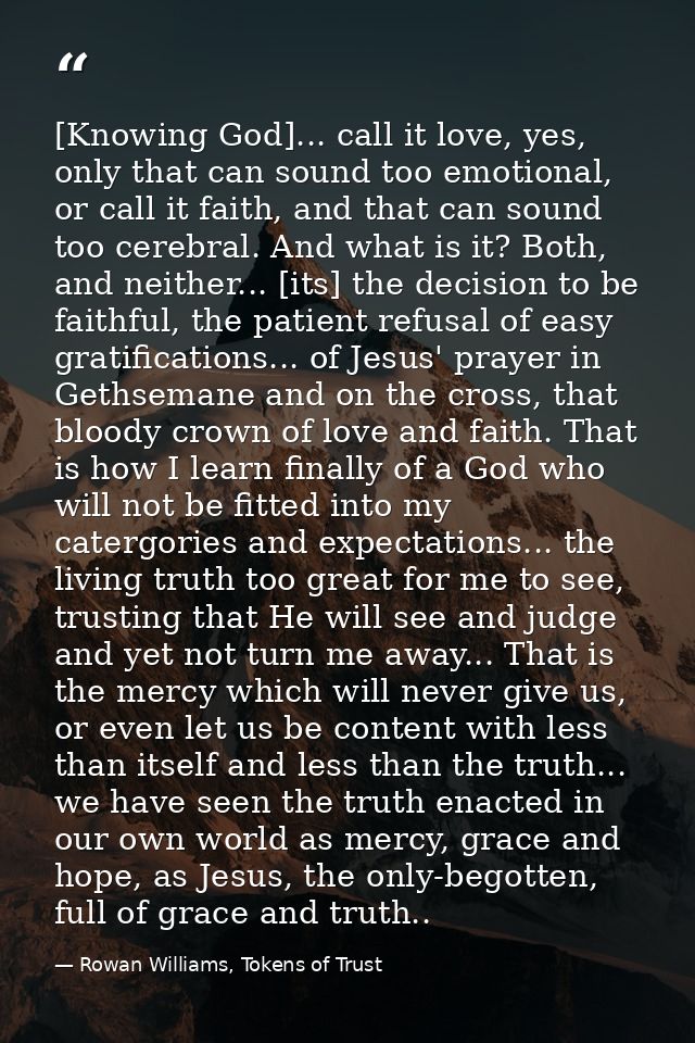 [Knowing God]... call it love, yes, only that can sound too emotional, or call it faith, and that can sound too cerebral — Rowan Williams, Tokens of Trust