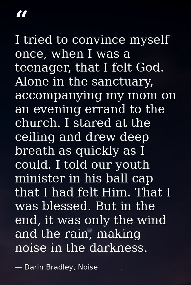 I tried to convince myself once, when I was a teenager, that I felt God. Alone in the sanctuary, accompanying my mom on  — Darin Bradley, Noise