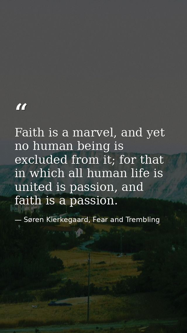 Faith is a marvel, and yet no human being is excluded from it; for that in which all human life is united is passion, an — Søren Kierkegaard, Fear and Trembling