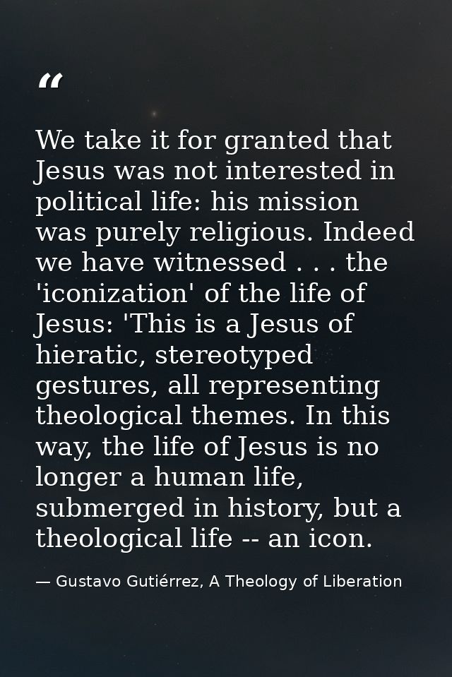 We take it for granted that Jesus was not interested in political life: his mission was purely religious. Indeed we have — Gustavo Gutiérrez, A Theology of Liberation