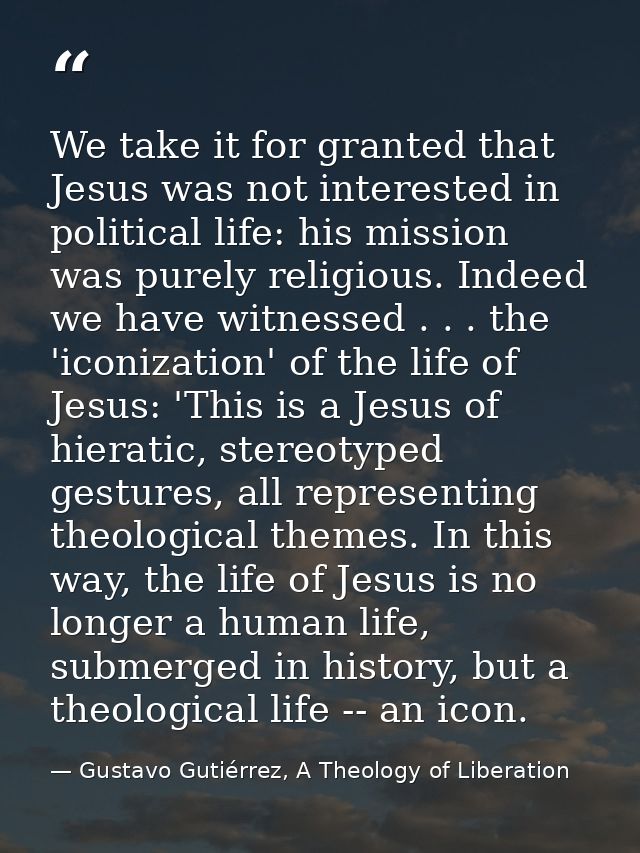 We take it for granted that Jesus was not interested in political life: his mission was purely religious. Indeed we have — Gustavo Gutiérrez, A Theology of Liberation