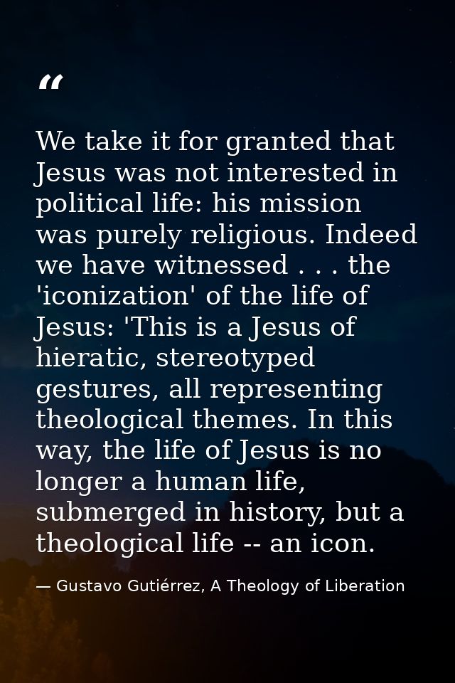 We take it for granted that Jesus was not interested in political life: his mission was purely religious. Indeed we have — Gustavo Gutiérrez, A Theology of Liberation
