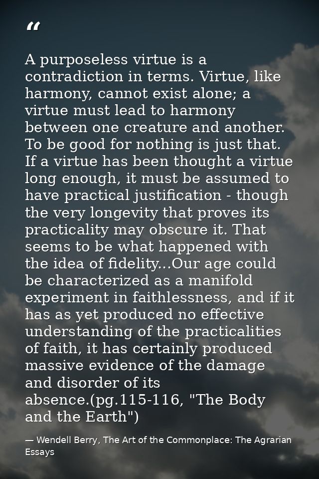 A purposeless virtue is a contradiction in terms. Virtue, like harmony, cannot exist alone; a virtue must lead to harmon — Wendell Berry, The Art of the Commonplace: The Agrarian Essays