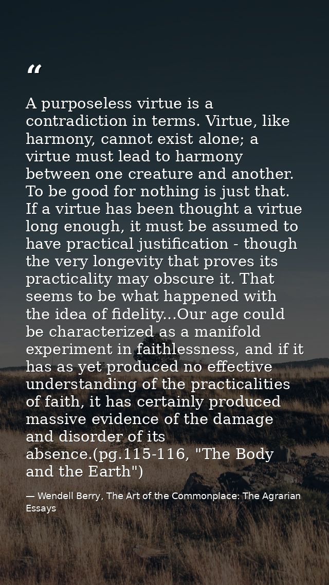 A purposeless virtue is a contradiction in terms. Virtue, like harmony, cannot exist alone; a virtue must lead to harmon — Wendell Berry, The Art of the Commonplace: The Agrarian Essays