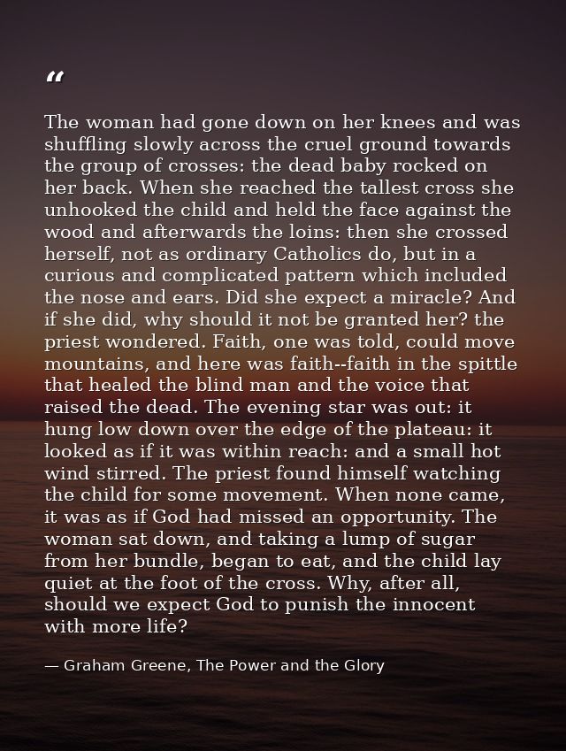 The woman had gone down on her knees and was shuffling slowly across the cruel ground towards the group of crosses: the  — Graham Greene, The Power and the Glory