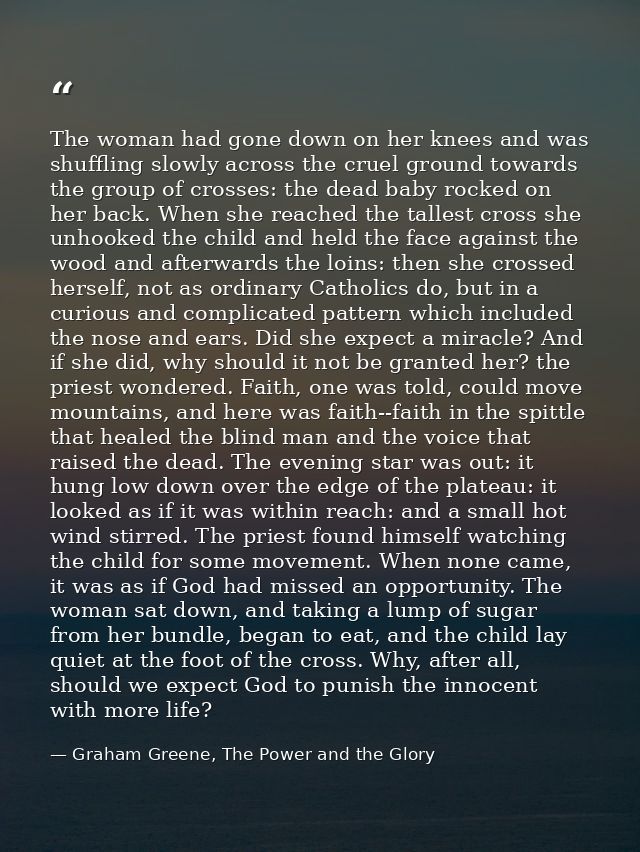 The woman had gone down on her knees and was shuffling slowly across the cruel ground towards the group of crosses: the  — Graham Greene, The Power and the Glory