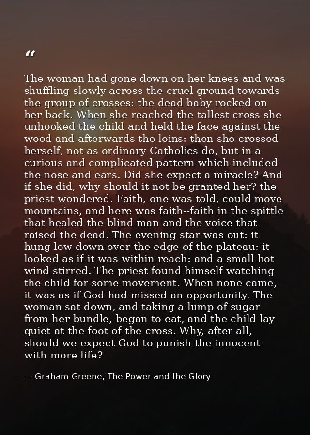 The woman had gone down on her knees and was shuffling slowly across the cruel ground towards the group of crosses: the  — Graham Greene, The Power and the Glory