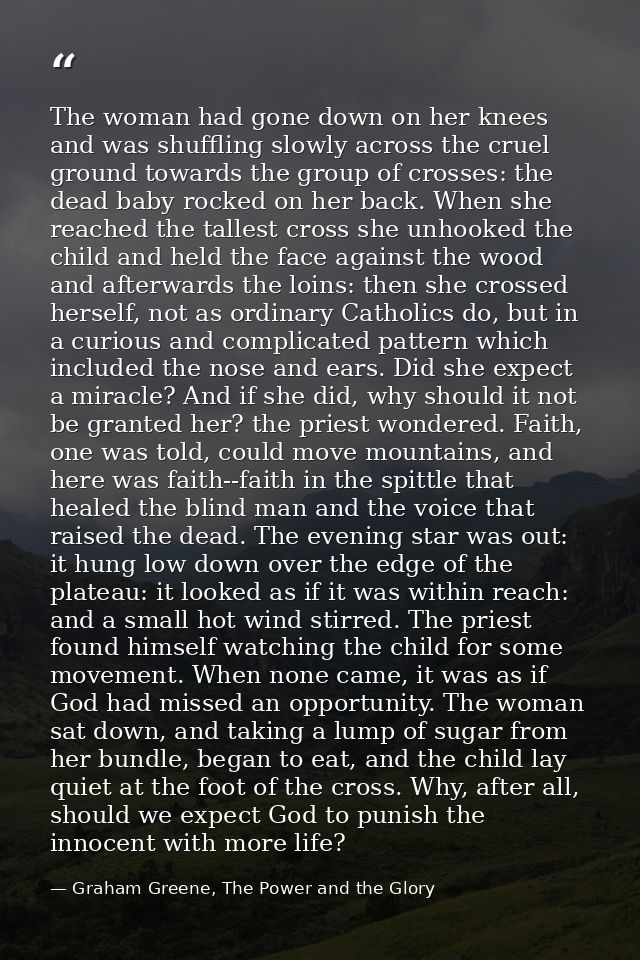 The woman had gone down on her knees and was shuffling slowly across the cruel ground towards the group of crosses: the  — Graham Greene, The Power and the Glory