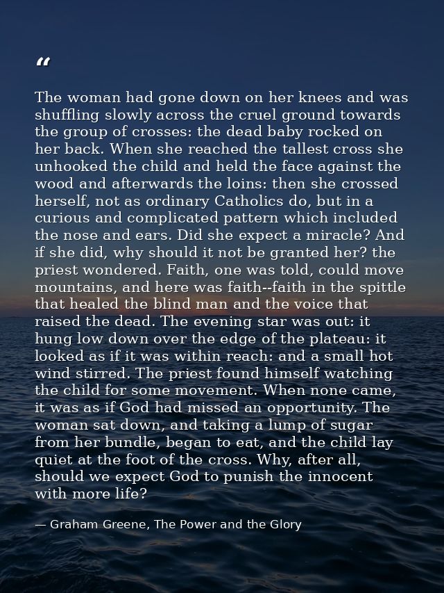 The woman had gone down on her knees and was shuffling slowly across the cruel ground towards the group of crosses: the  — Graham Greene, The Power and the Glory