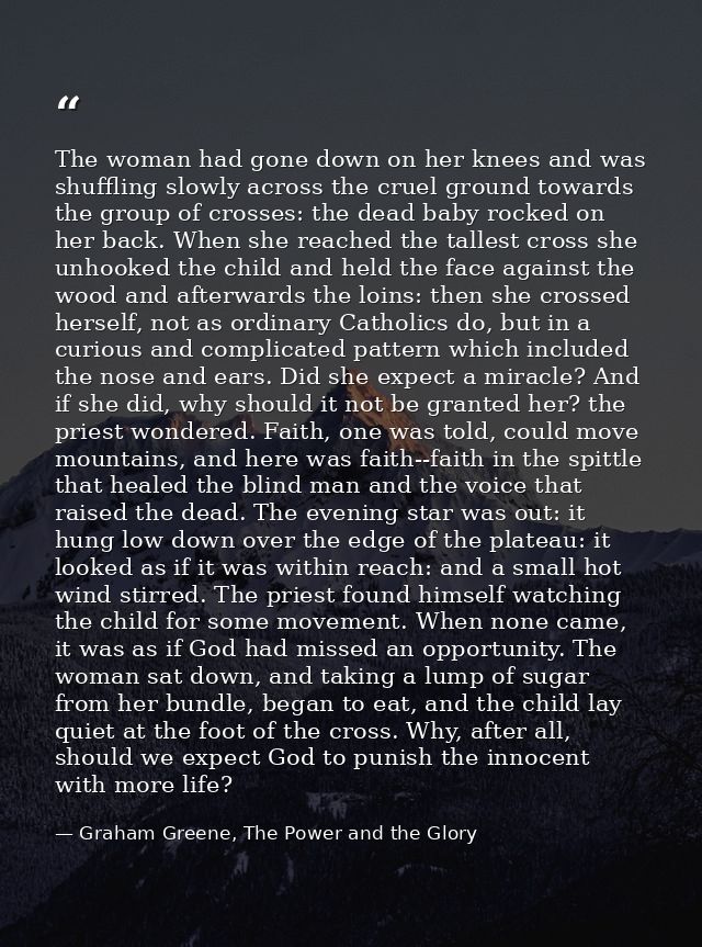 The woman had gone down on her knees and was shuffling slowly across the cruel ground towards the group of crosses: the  — Graham Greene, The Power and the Glory