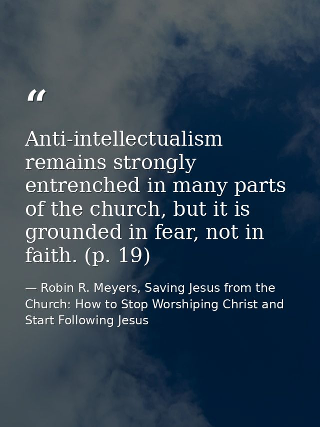 Anti-intellectualism remains strongly entrenched in many parts of the church, but it is grounded in fear, not in faith.  — Robin R. Meyers, Saving Jesus from the Church: How to Stop Worshiping Christ and Start Following Jesus