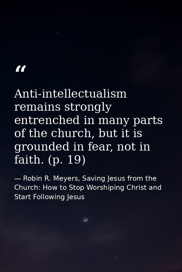 Anti-intellectualism remains strongly entrenched in many parts of the church, but it is grounded in fear, not in faith.  — Robin R. Meyers, Saving Jesus from the Church: How to Stop Worshiping Christ and Start Following Jesus