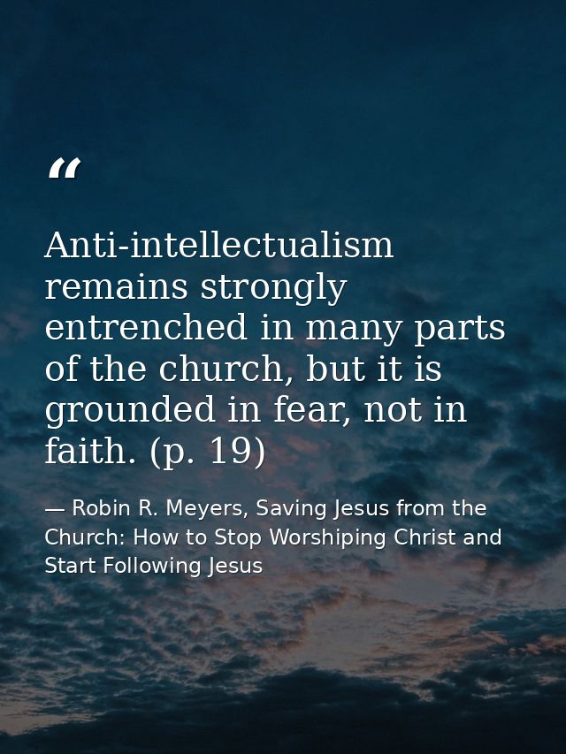 Anti-intellectualism remains strongly entrenched in many parts of the church, but it is grounded in fear, not in faith.  — Robin R. Meyers, Saving Jesus from the Church: How to Stop Worshiping Christ and Start Following Jesus