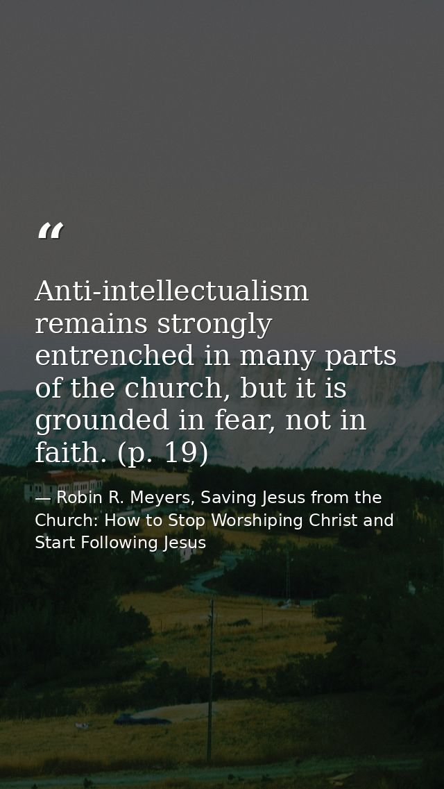 Anti-intellectualism remains strongly entrenched in many parts of the church, but it is grounded in fear, not in faith.  — Robin R. Meyers, Saving Jesus from the Church: How to Stop Worshiping Christ and Start Following Jesus
