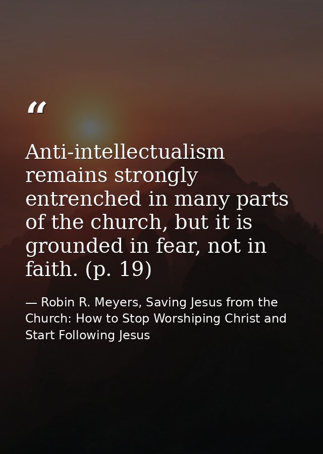 Anti-intellectualism remains strongly entrenched in many parts of the church, but it is grounded in fear, not in faith.  — Robin R. Meyers, Saving Jesus from the Church: How to Stop Worshiping Christ and Start Following Jesus