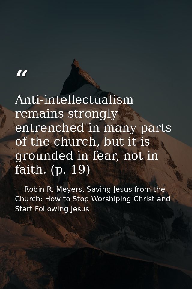 Anti-intellectualism remains strongly entrenched in many parts of the church, but it is grounded in fear, not in faith.  — Robin R. Meyers, Saving Jesus from the Church: How to Stop Worshiping Christ and Start Following Jesus