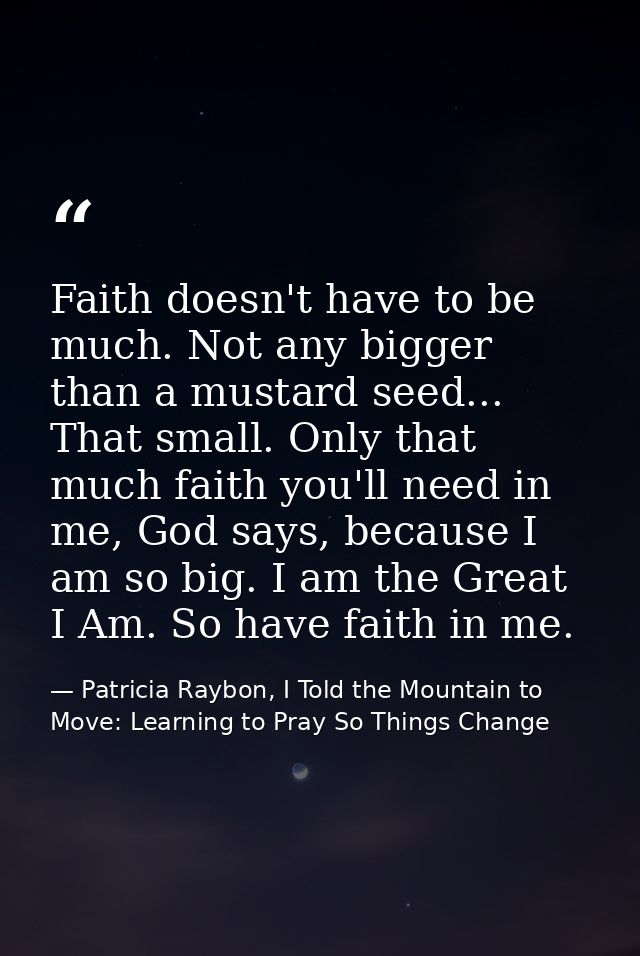 Faith doesn't have to be much. Not any bigger than a mustard seed... That small. Only that much faith you'll need in me, — Patricia Raybon, I Told the Mountain to Move: Learning to Pray So Things Change