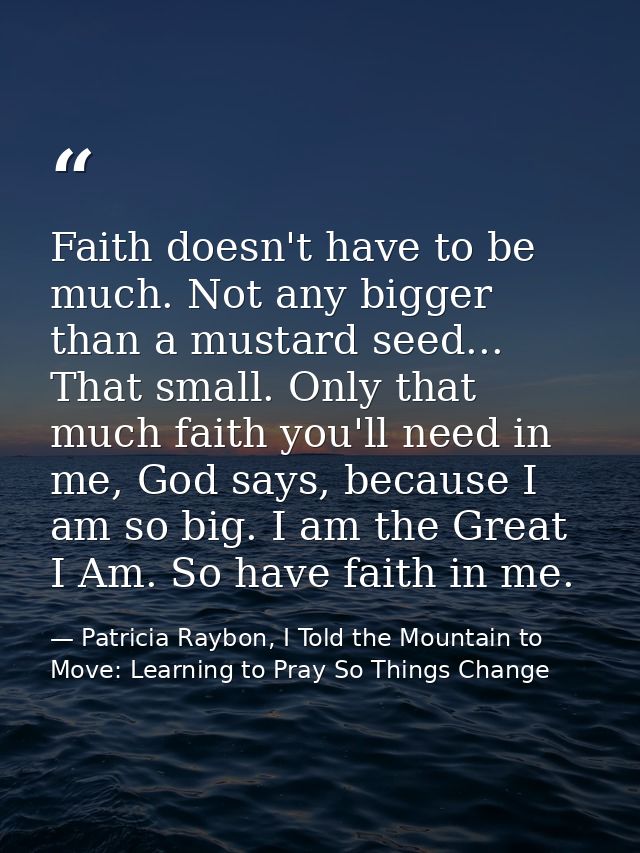 Faith doesn't have to be much. Not any bigger than a mustard seed... That small. Only that much faith you'll need in me, — Patricia Raybon, I Told the Mountain to Move: Learning to Pray So Things Change