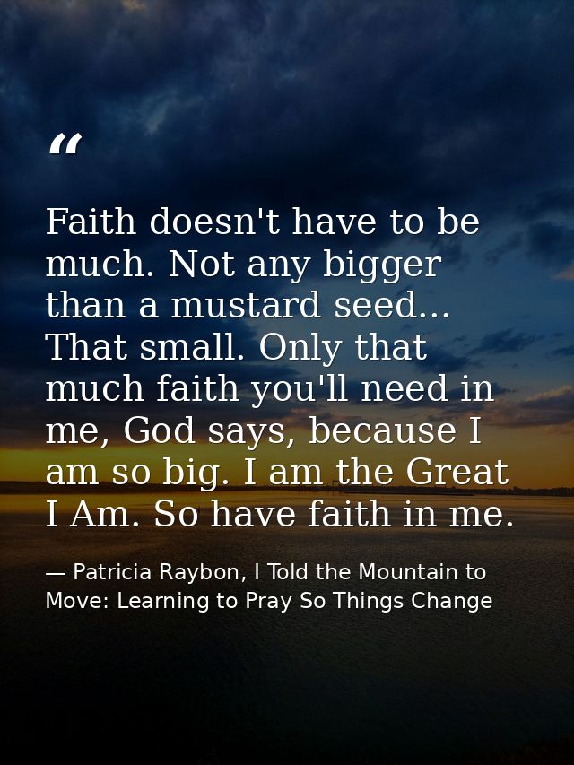 Faith doesn't have to be much. Not any bigger than a mustard seed... That small. Only that much faith you'll need in me, — Patricia Raybon, I Told the Mountain to Move: Learning to Pray So Things Change