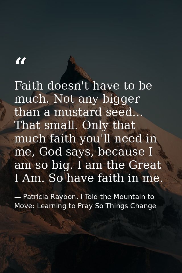 Faith doesn't have to be much. Not any bigger than a mustard seed... That small. Only that much faith you'll need in me, — Patricia Raybon, I Told the Mountain to Move: Learning to Pray So Things Change
