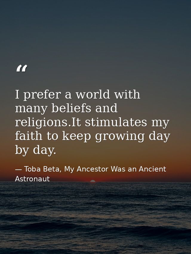 I prefer a world with many beliefs and religions.It stimulates my faith to keep growing day by day. — Toba Beta, My Ancestor Was an Ancient Astronaut