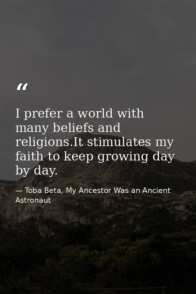 I prefer a world with many beliefs and religions.It stimulates my faith to keep growing day by day. — Toba Beta, My Ancestor Was an Ancient Astronaut