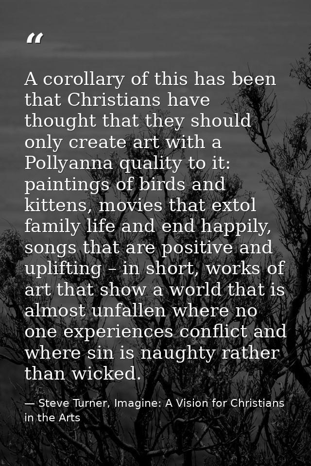 A corollary of this has been that Christians have thought that they should only create art with a Pollyanna quality to i — Steve Turner, Imagine: A Vision for Christians in the Arts