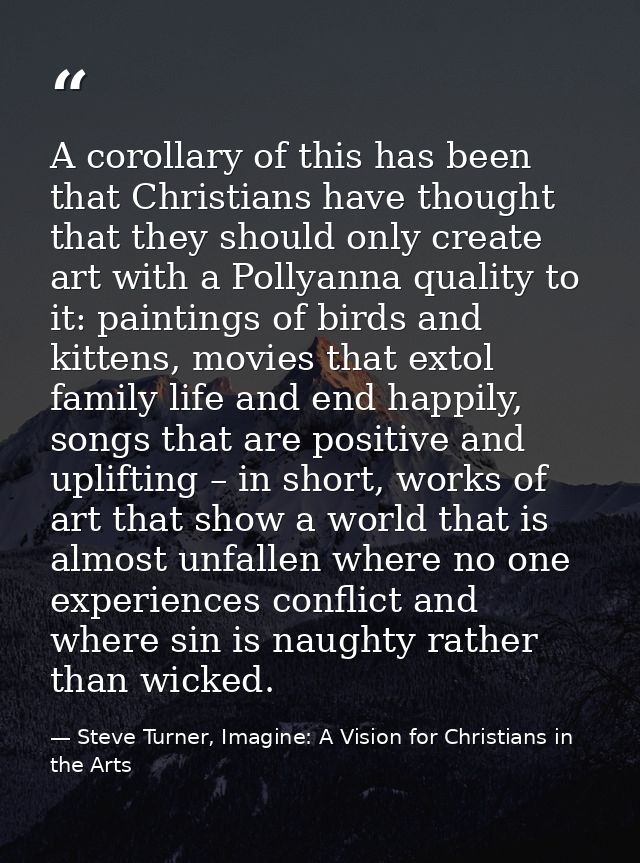 A corollary of this has been that Christians have thought that they should only create art with a Pollyanna quality to i — Steve Turner, Imagine: A Vision for Christians in the Arts