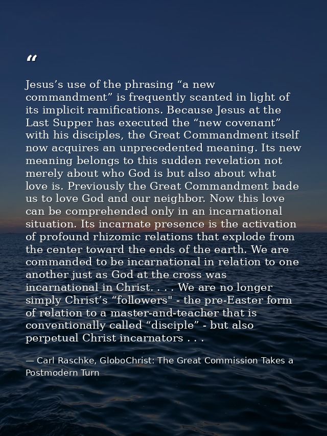 Jesus’s use of the phrasing “a new commandment” is frequently scanted in light of its implicit ramifications. Because Je — Carl Raschke, GloboChrist: The Great Commission Takes a Postmodern Turn